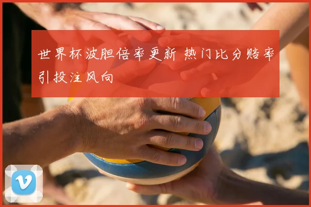 世界杯波胆倍率更新 热门比分赔率引投注风向