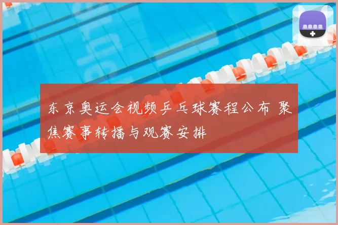东京奥运会视频乒乓球赛程公布 聚焦赛事转播与观赛安排