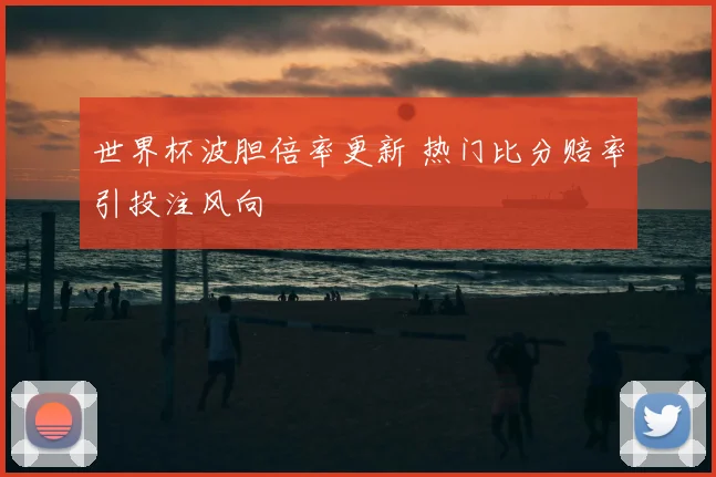 世界杯波胆倍率更新 热门比分赔率引投注风向